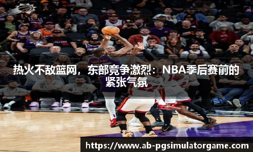 热火不敌篮网，东部竞争激烈：NBA季后赛前的紧张气氛