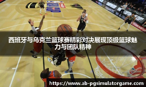 西班牙与乌克兰篮球赛精彩对决展现顶级篮球魅力与团队精神